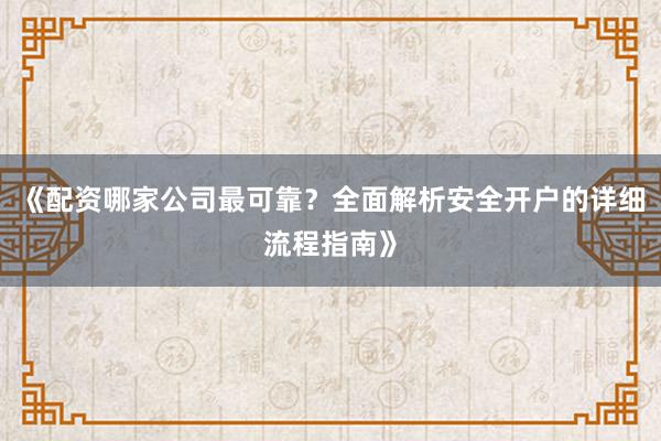 《配资哪家公司最可靠？全面解析安全开户的详细流程指南》