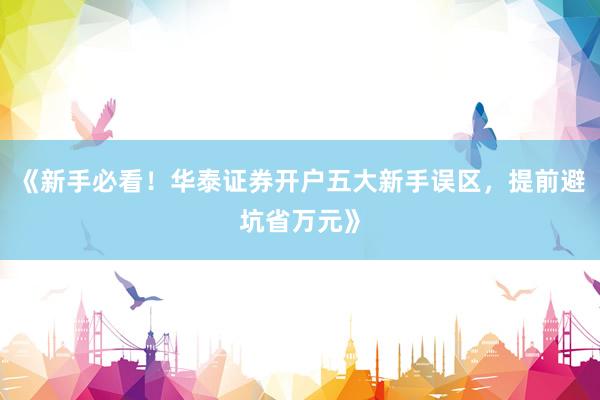 《新手必看！华泰证券开户五大新手误区，提前避坑省万元》