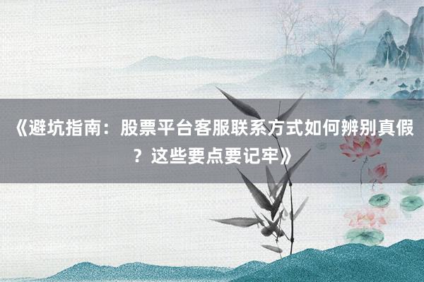 《避坑指南：股票平台客服联系方式如何辨别真假？这些要点要记牢》
