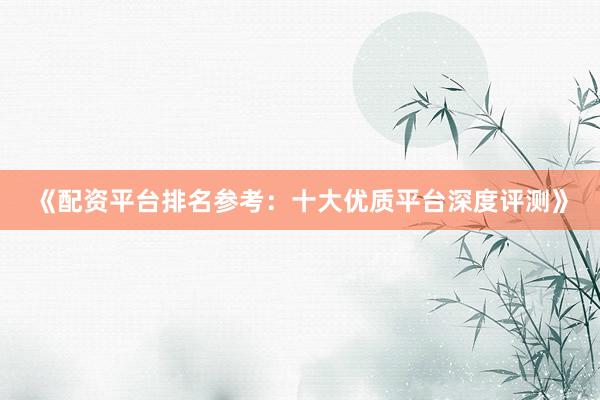 《配资平台排名参考：十大优质平台深度评测》