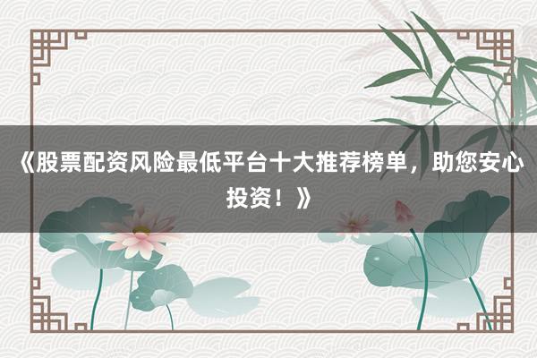 《股票配资风险最低平台十大推荐榜单，助您安心投资！》