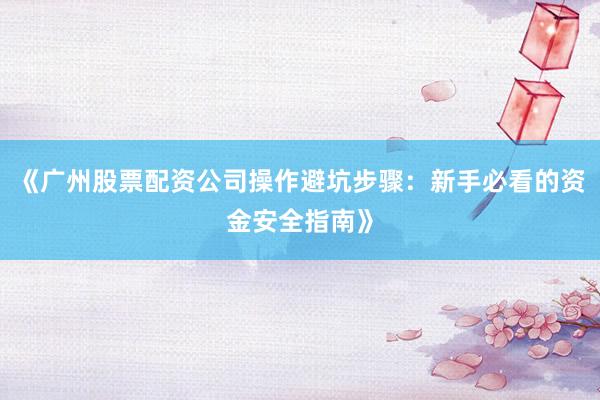 《广州股票配资公司操作避坑步骤：新手必看的资金安全指南》
