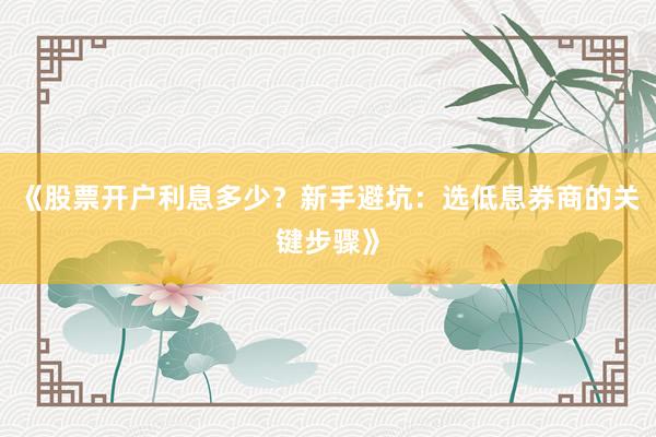 《股票开户利息多少？新手避坑：选低息券商的关键步骤》
