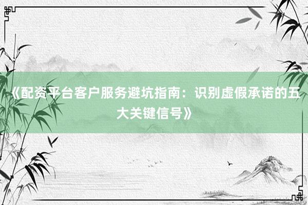 《配资平台客户服务避坑指南：识别虚假承诺的五大关键信号》