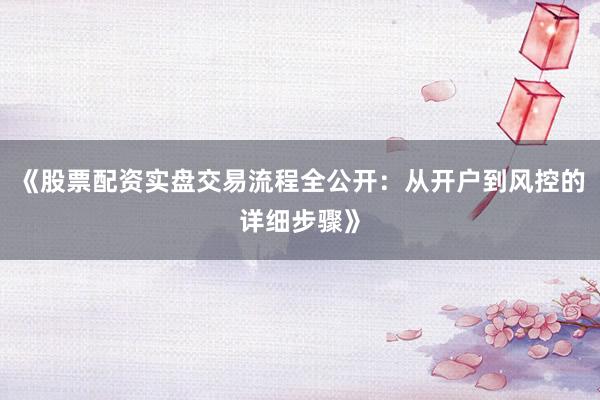 《股票配资实盘交易流程全公开：从开户到风控的详细步骤》