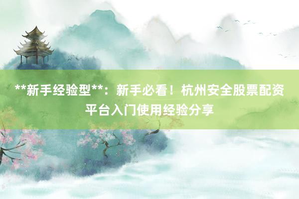 **新手经验型**：新手必看！杭州安全股票配资平台入门使用经验分享