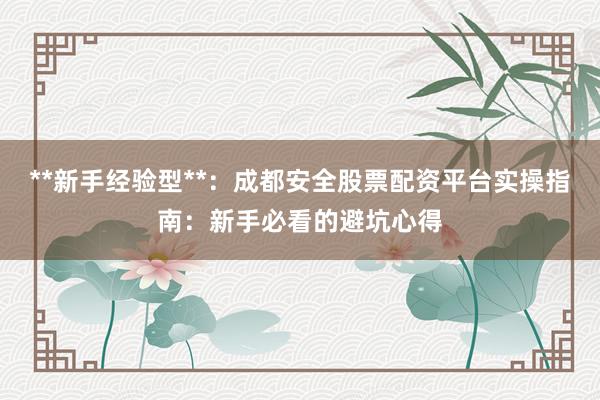 **新手经验型**：成都安全股票配资平台实操指南：新手必看的避坑心得
