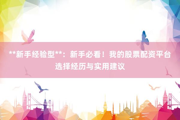 **新手经验型**：新手必看！我的股票配资平台选择经历与实用建议