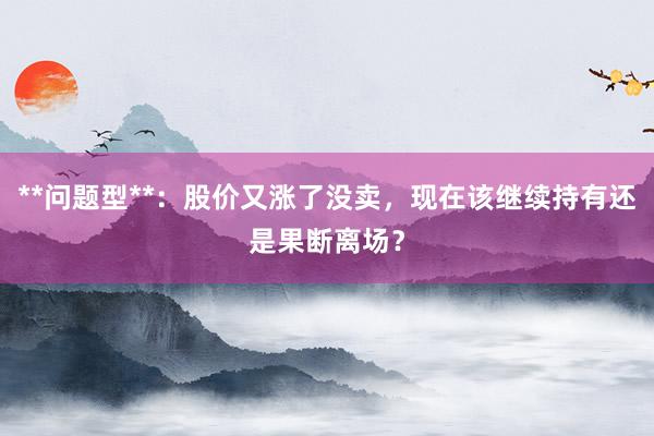 **问题型**：股价又涨了没卖，现在该继续持有还是果断离场？