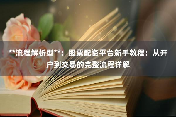 **流程解析型**：股票配资平台新手教程：从开户到交易的完整流程详解
