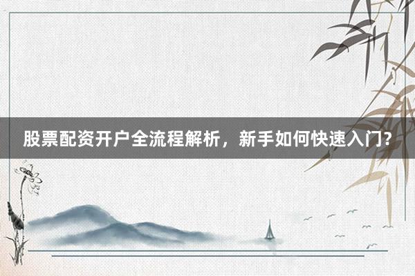 股票配资开户全流程解析，新手如何快速入门？