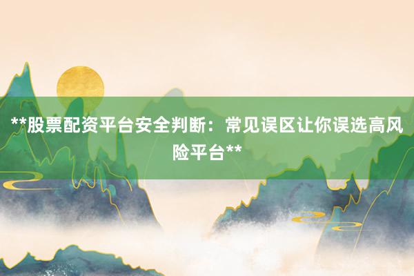 **股票配资平台安全判断：常见误区让你误选高风险平台**