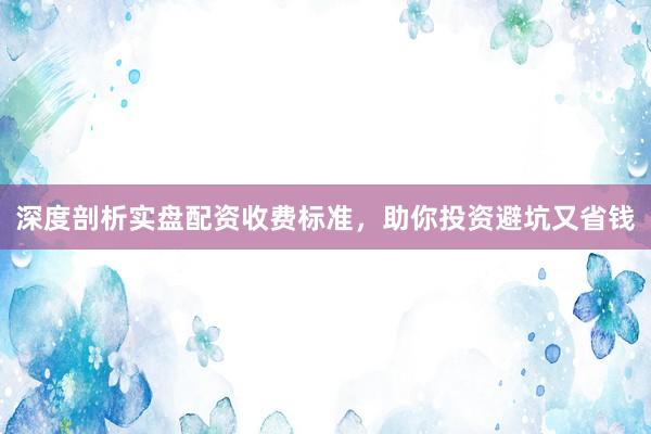深度剖析实盘配资收费标准，助你投资避坑又省钱