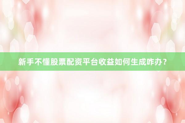 新手不懂股票配资平台收益如何生成咋办？