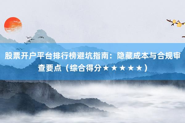 股票开户平台排行榜避坑指南:隐藏成本与合规审查要点(综合得分★★★★★)
