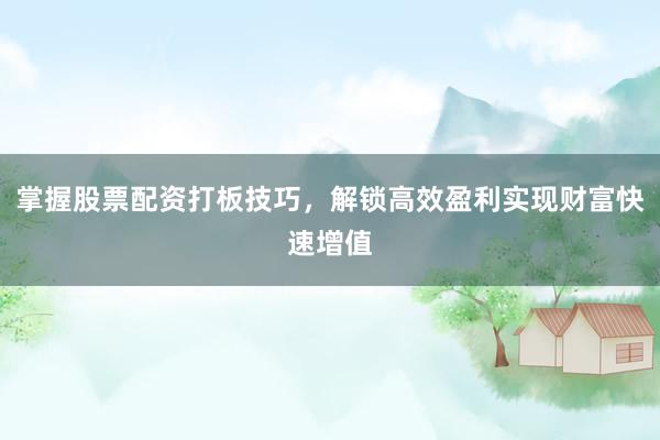 掌握股票配资打板技巧，解锁高效盈利实现财富快速增值