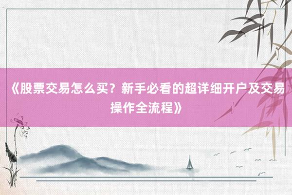 《股票交易怎么买？新手必看的超详细开户及交易操作全流程》