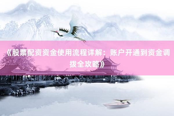 《股票配资资金使用流程详解：账户开通到资金调拨全攻略》