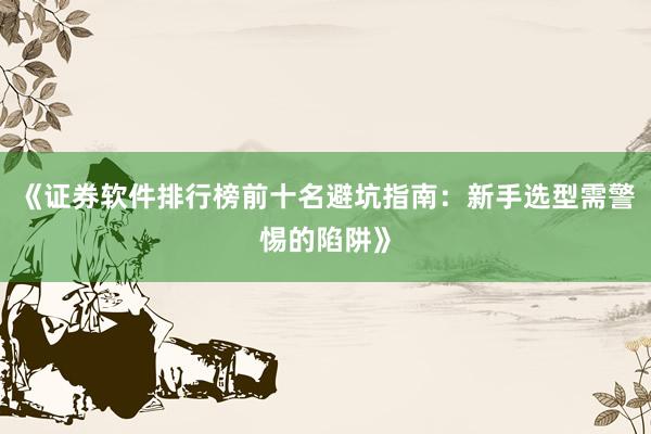 《证券软件排行榜前十名避坑指南：新手选型需警惕的陷阱》