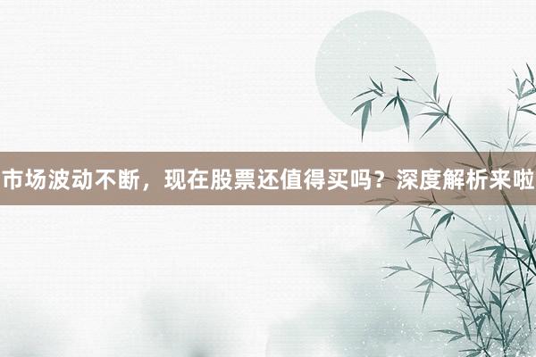 市场波动不断，现在股票还值得买吗？深度解析来啦
