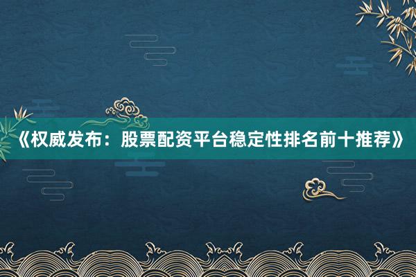 《权威发布：股票配资平台稳定性排名前十推荐》