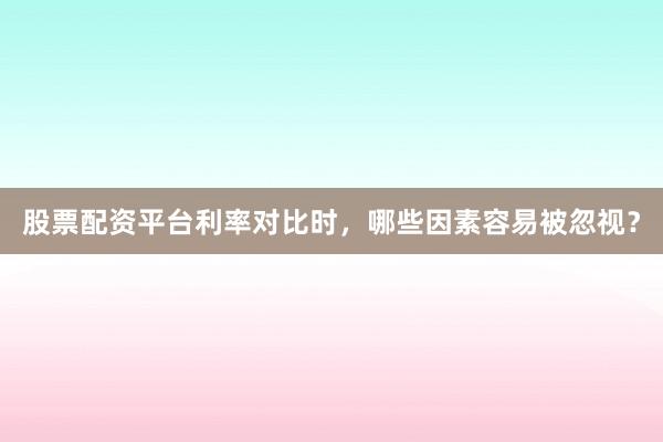 股票配资平台利率对比时，哪些因素容易被忽视？