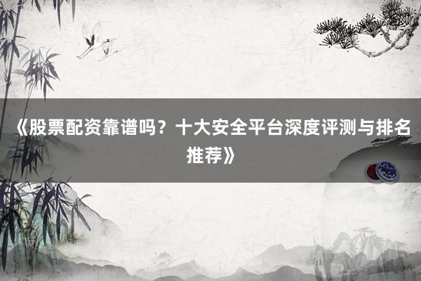 《股票配资靠谱吗？十大安全平台深度评测与排名推荐》