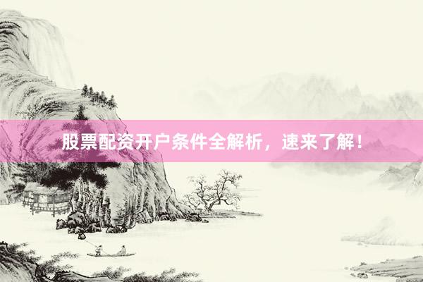 股票配资开户条件全解析，速来了解！