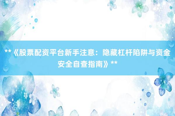 **《股票配资平台新手注意：隐藏杠杆陷阱与资金安全自查指南》**