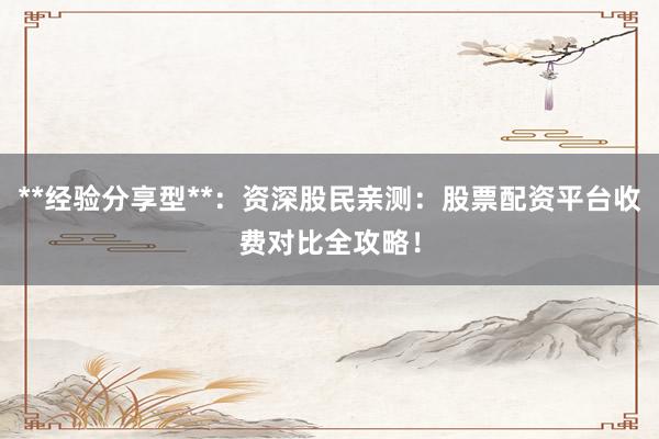 **经验分享型**:资深股民亲测:股票配资平台收费对比全攻略!