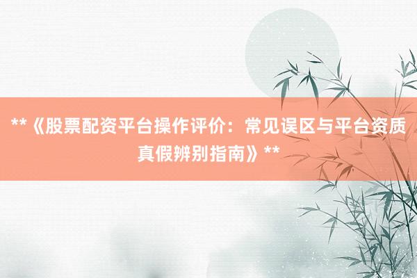 **《股票配资平台操作评价：常见误区与平台资质真假辨别指南》**