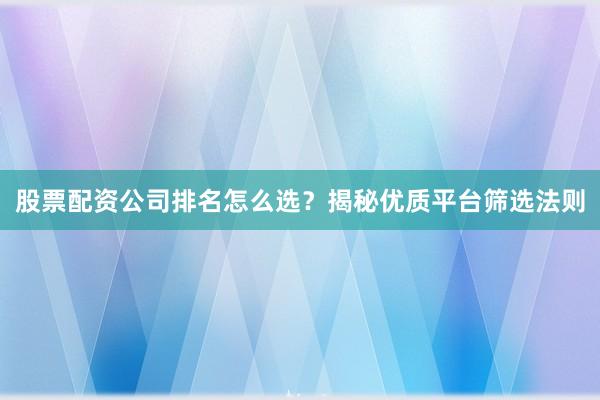 股票配资公司排名怎么选？揭秘优质平台筛选法则