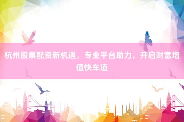 杭州股票配资新机遇，专业平台助力，开启财富增值快车道