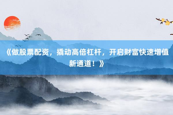 《做股票配资，撬动高倍杠杆，开启财富快速增值新通道！》