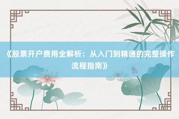 《股票开户费用全解析：从入门到精通的完整操作流程指南》