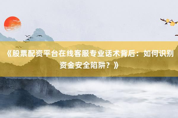 《股票配资平台在线客服专业话术背后：如何识别资金安全陷阱？》