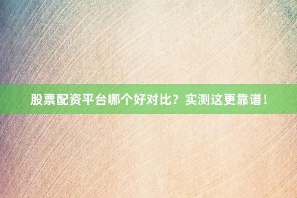 股票配资平台哪个好对比？实测这更靠谱！