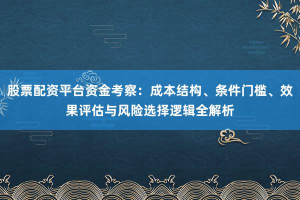 股票配资平台资金考察:成本结构、条件门槛、效果评估与风险选择逻辑全解析