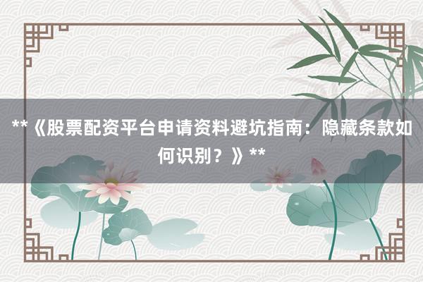 **《股票配资平台申请资料避坑指南：隐藏条款如何识别？》**