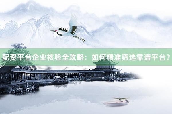 配资平台企业核验全攻略：如何精准筛选靠谱平台？