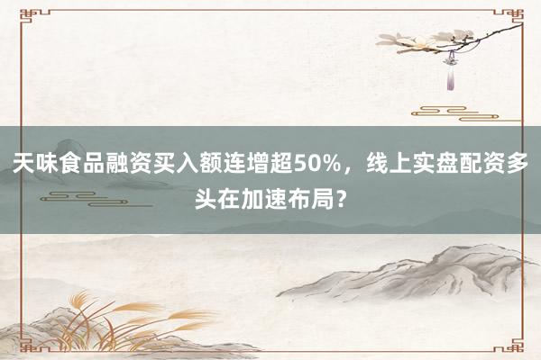 天味食品融资买入额连增超50%,线上实盘配资多头在加速布局?