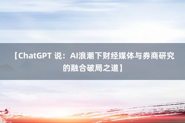 【ChatGPT 说：AI浪潮下财经媒体与券商研究的融合破局之道】