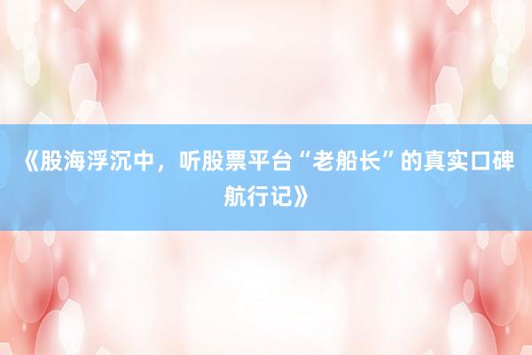 《股海浮沉中，听股票平台“老船长”的真实口碑航行记》